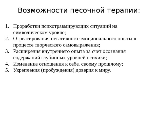 Возможности песочной терапии: Проработки психотравмирующих ситуаций на символическом уровне; Отреагирования негативного эмоционального опыты в процессе творческого самовыражения; Расширения внутреннего опыта за счет осознания содержаний глубинных уровней психики; Изменение отношения к себе, своему прошлому; Укрепления (пробуждения) доверия к миру. 
