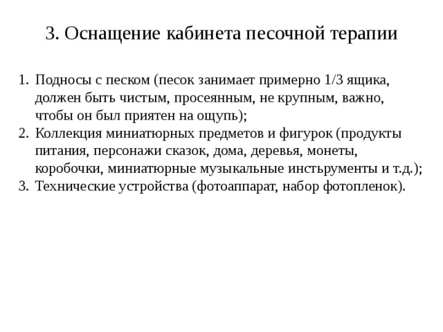 3. Оснащение кабинета песочной терапии Подносы с песком (песок занимает примерно 1/3 ящика, должен быть чистым, просеянным, не крупным, важно, чтобы он был приятен на ощупь); Коллекция миниатюрных предметов и фигурок (продукты питания, персонажи сказок, дома, деревья, монеты, коробочки, миниатюрные музыкальные инстьрументы и т.д.); Технические устройства (фотоаппарат, набор фотопленок). 