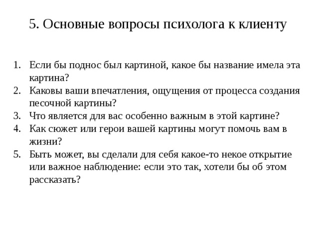 5. Основные вопросы психолога к клиенту Если бы поднос был картиной, какое бы название имела эта картина? Каковы ваши впечатления, ощущения от процесса создания песочной картины? Что является для вас особенно важным в этой картине? Как сюжет или герои вашей картины могут помочь вам в жизни? Быть может, вы сделали для себя какое-то некое открытие или важное наблюдение: если это так, хотели бы об этом рассказать? Таким образом, стратегия психолога заключается в максимальном содействии клиенту в процессе понимания самого себя.  