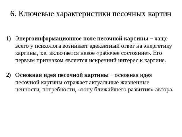 6. Ключевые характеристики песочных картин Энергоинформационное поле песочной картины – чаще всего у психолога возникает адекватный ответ на энергетику картины, т.е. включается некое «рабочее состояние». Его первым признаком является искренний интерес к картине. Основная идея песочной картины – основная идея песочной картины отражает актуальные жизненные ценности, потребности, «зону ближайшего развития» автора. 