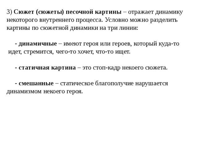 3) Сюжет (сюжеты) песочной картины – отражает динамику некоторого внутреннего процесса. Условно можно разделить картины по сюжетной динамики на три линии:  - динамичные – имеют героя или героев, который куда-то идет, стремится, чего-то хочет, что-то ищет.  - статичная картина – это стоп-кадр некоего сюжета.  - смешанные – статическое благополучие нарушается динамизмом некоего героя. 
