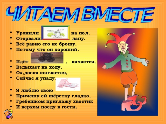 Уронили на пол, Оторвали лапу. Всё равно его не брошу, Потому что он хороший.  Идёт , качается, Вздыхает на ходу. Ох,доска кончается, Сейчас я упаду.  Я люблю свою Причешу ей шёрстку гладко, Гребешком приглажу хвостик И верхом поеду в гости. 