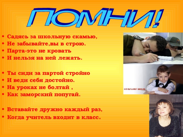 Садясь за школьную скамью, Не забывайте,вы в строю. Парта-это не кровать И нельзя на ней лежать.  Ты сиди за партой стройно И веди себя достойно. На уроках не болтай , Как заморский попугай.  Вставайте дружно каждый раз, Когда учитель входит в класс .  