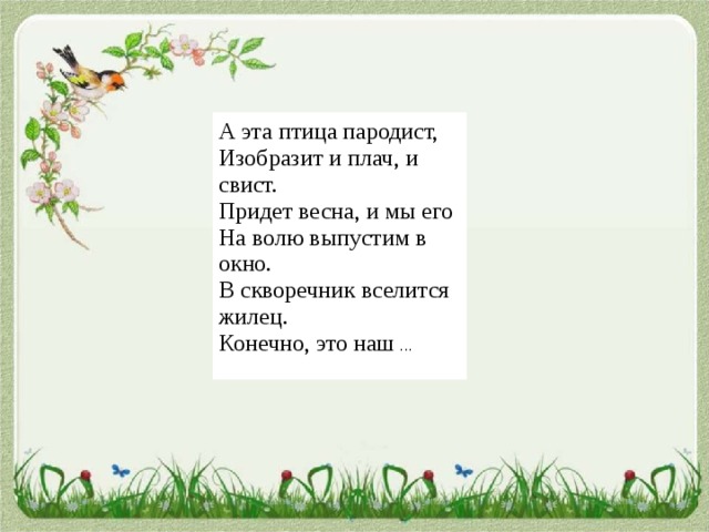 А эта птица пародист,  Изобразит и плач, и свист.  Придет весна, и мы его  На волю выпустим в окно.  В скворечник вселится жилец.  Конечно, это наш ... 