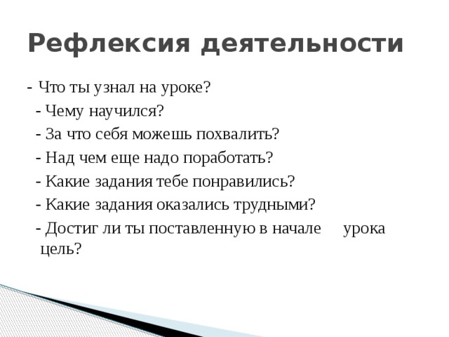 Рефлексия деятельности - Что ты узнал на уроке?   - Чему научился?   - За что себя можешь похвалить?   - Над чем еще надо поработать?   - Какие задания тебе понравились?   - Какие задания оказались трудными?   - Достиг ли ты поставленную в начале урока цель? 