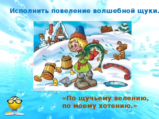 Исполнить повеление волшебной щуки. «По щучьему велению, по моему хотению.»  
