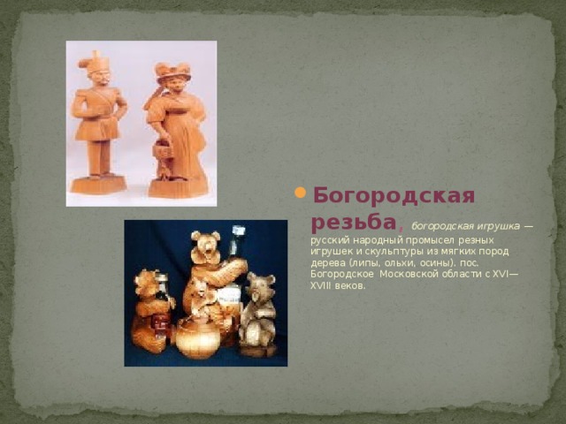 Богородская резьба , богородская игрушка  — русский народный промысел резных игрушек и скульптуры из мягких пород дерева (липы, ольхи, осины). пос. Богородское Московской области с XVI—XVIII веков. 