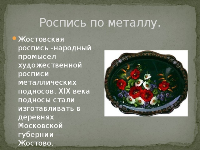 Роспись по металлу. Жостовская роспись -народный промысел художественной росписи металлических подносов. XIX века подносы стали изготавливать в деревнях Московской губернии — Жостово. 