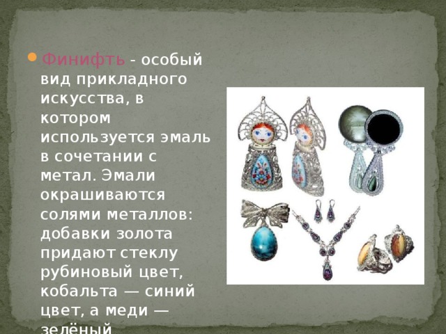Финифть - особый вид прикладного искусства, в котором используется эмаль в сочетании с метал. Эмали окрашиваются солями металлов: добавки золота придают стеклу рубиновый цвет, кобальта — синий цвет, а меди — зелёный 