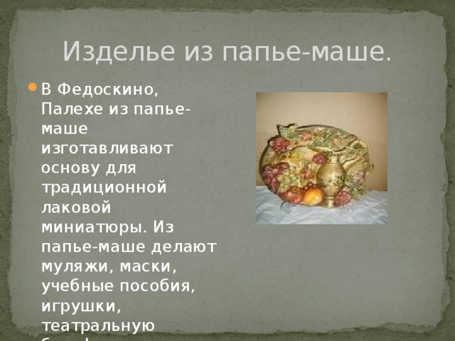 Изделье из папье-маше. В Федоскино, Палехе из папье-маше изготавливают основу для традиционной лаковой миниатюры. Из папье-маше делают муляжи, маски, учебные пособия, игрушки, театральную бутафорию, шкатулки. 