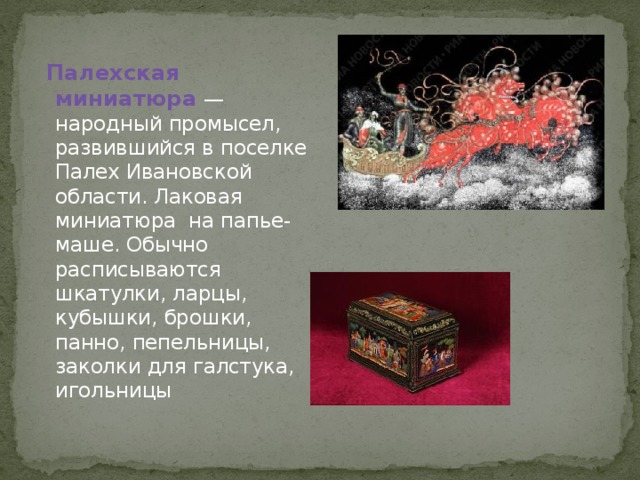  Палехская миниатюра  — народный промысел, развившийся в поселке Палех Ивановской области. Лаковая миниатюра на папье-маше. Обычно расписываются шкатулки, ларцы, кубышки, брошки, панно, пепельницы, заколки для галстука, игольницы 