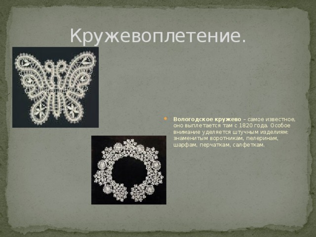 Кружевоплетение. Вологодское кружево – самое известное, оно выплетается там с 1820 года. Особое внимание уделяется штучным изделиям: знаменитым воротникам, пелеринам, шарфам, перчаткам, салфеткам. 