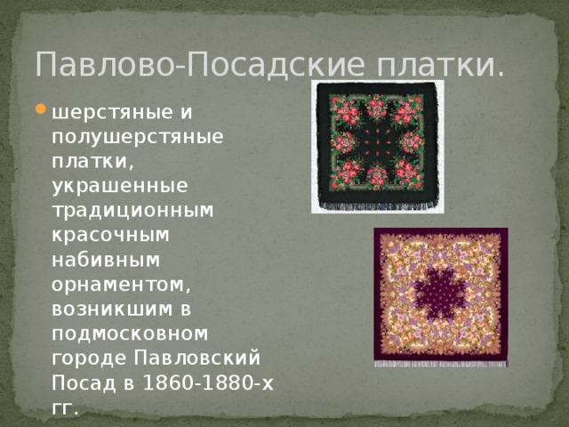 Павлово-Посадские платки. шерстяные и полушерстяные платки, украшенные традиционным красочным набивным орнаментом, возникшим в подмосковном городе Павловский Посад в 1860-1880-х гг. 