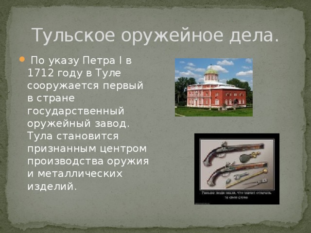 Тульское оружейное дела.  По указу Петра I в 1712 году в Туле сооружается первый в стране государственный оружейный завод. Тула становится признанным центром производства оружия и металлических изделий. 