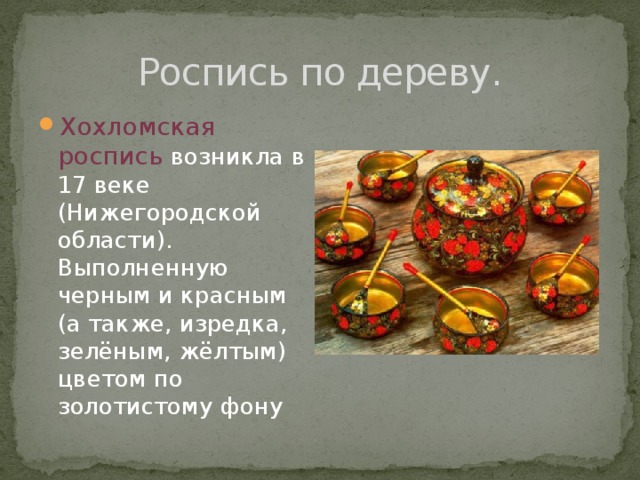 Роспись по дереву. Хохломская роспись возникла в 17 веке (Нижегородской области). Выполненную черным и красным (а также, изредка, зелёным, жёлтым) цветом по золотистому фону 