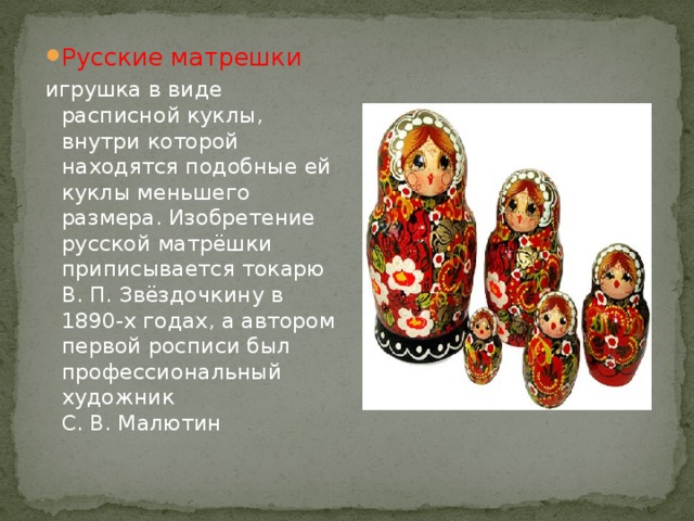 Русские матрешки игрушка в виде расписной куклы, внутри которой находятся подобные ей куклы меньшего размера. Изобретение русской матрёшки приписывается токарю В. П. Звёздочкину в 1890-х годах, а автором первой росписи был профессиональный художник С. В. Малютин 