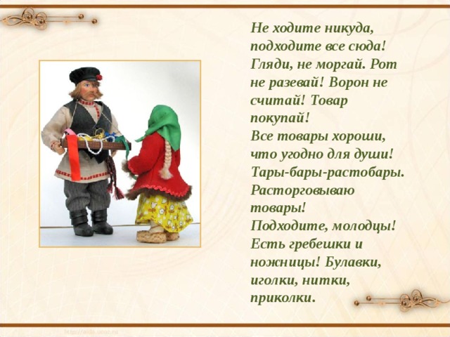 Не ходите никуда, подходите все сюда! Гляди, не моргай. Рот не разевай! Ворон не считай! Товар покупай! Все товары хороши, что угодно для души! Тары-бары-растобары. Расторговываю товары! Подходите, молодцы! Есть гребешки и ножницы! Булавки, иголки, нитки, приколки. 