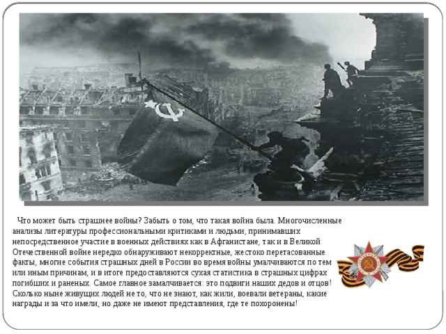  Что может быть страшнее войны? Забыть о том, что такая война была. Многочисленные анализы литературы профессиональными критиками и людьми, принимавших непосредственное участие в военных действиях как в Афганистане, так и в Великой Отечественной войне нередко обнаруживают некорректные, жестоко перетасованные факты, многие события страшных дней в России во время войны умалчиваются по тем или иным причинам, и в итоге предоставляются сухая статистика в страшных цифрах погибших и раненых. Самое главное замалчивается: это подвиги наших дедов и отцов! Сколько ныне живущих людей не то, что не знают, как жили, воевали ветераны, какие награды и за что имели, но даже не имеют представления, где те похоронены! 