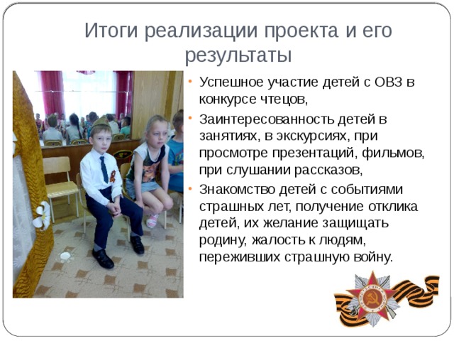 Итоги реализации проекта и его результаты Успешное участие детей с ОВЗ в конкурсе чтецов, Заинтересованность детей в занятиях, в экскурсиях, при просмотре презентаций, фильмов, при слушании рассказов, Знакомство детей с событиями страшных лет, получение отклика детей, их желание защищать родину, жалость к людям, переживших страшную войну. 