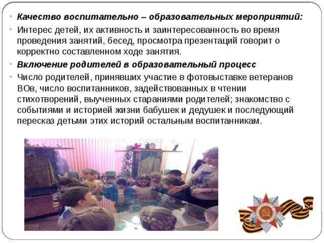 Качество воспитательно – образовательных мероприятий: Интерес детей, их активность и заинтересованность во время проведения занятий, бесед, просмотра презентаций говорит о корректно составленном ходе занятия. Включение родителей в образовательный процесс Число родителей, принявших участие в фотовыставке ветеранов ВОв, число воспитанников, задействованных в чтении стихотворений, выученных стараниями родителей; знакомство с событиями и историей жизни бабушек и дедушек и последующий пересказ детьми этих историй остальным воспитанникам. 