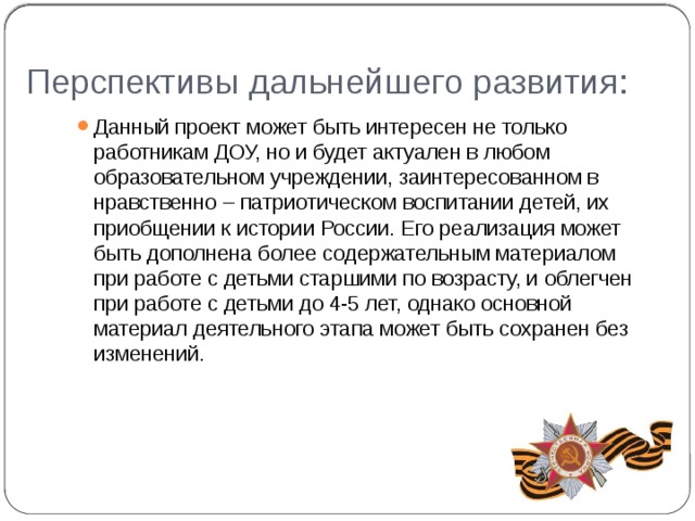 Перспективы дальнейшего развития: Данный проект может быть интересен не только работникам ДОУ, но и будет актуален в любом образовательном учреждении, заинтересованном в нравственно – патриотическом воспитании детей, их приобщении к истории России. Его реализация может быть дополнена более содержательным материалом при работе с детьми старшими по возрасту, и облегчен при работе с детьми до 4-5 лет, однако основной материал деятельного этапа может быть сохранен без изменений. 
