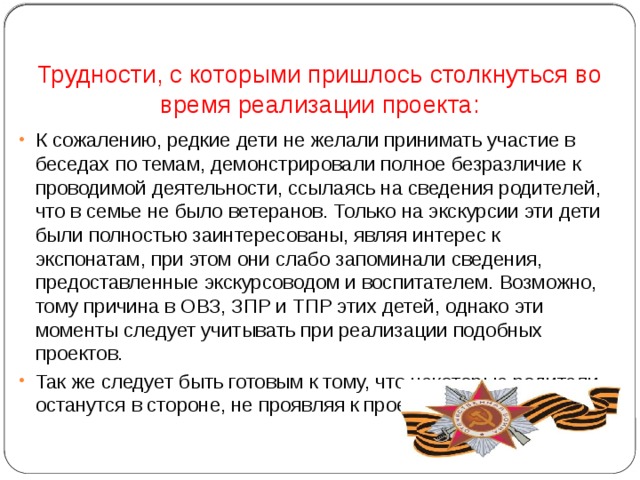 Трудности, с которыми пришлось столкнуться во время реализации проекта: К сожалению, редкие дети не желали принимать участие в беседах по темам, демонстрировали полное безразличие к проводимой деятельности, ссылаясь на сведения родителей, что в семье не было ветеранов. Только на экскурсии эти дети были полностью заинтересованы, являя интерес к экспонатам, при этом они слабо запоминали сведения, предоставленные экскурсоводом и воспитателем. Возможно, тому причина в ОВЗ, ЗПР и ТПР этих детей, однако эти моменты следует учитывать при реализации подобных проектов. Так же следует быть готовым к тому, что некоторые родители останутся в стороне, не проявляя к проекту интереса. 