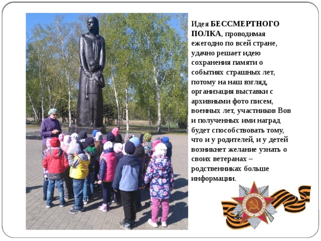 Идея БЕССМЕРТНОГО ПОЛКА , проводимая ежегодно по всей стране, удачно решает идею сохранения памяти о событиях страшных лет, потому на наш взгляд, организация выставки с архивными фото писем, военных лет, участников Вов и полученных ими наград будет способствовать тому, что и у родителей, и у детей возникнет желание узнать о своих ветеранах – родственниках больше информации. 