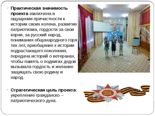 Практическая значимость проекта заключена в ощущении причастности к истории своих колена, развитие патриотизма, гордости за свои корни, за русский народ, понимания общенародного горя тех лет, приобщение к истории подрастающего поколения, передача историй о ветеранах, чтобы память о подвигах дедов вызывала гордость и желание защищать свою родину и народ.  Стратегическая цель проекта : укрепление гражданско – патриотического духа. 