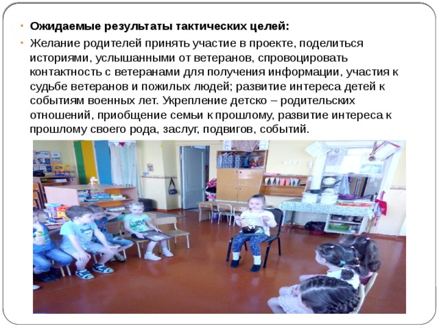 Ожидаемые результаты тактических целей: Желание родителей принять участие в проекте, поделиться историями, услышанными от ветеранов, спровоцировать контактность с ветеранами для получения информации, участия к судьбе ветеранов и пожилых людей; развитие интереса детей к событиям военных лет. Укрепление детско – родительских отношений, приобщение семьи к прошлому, развитие интереса к прошлому своего рода, заслуг, подвигов, событий. 