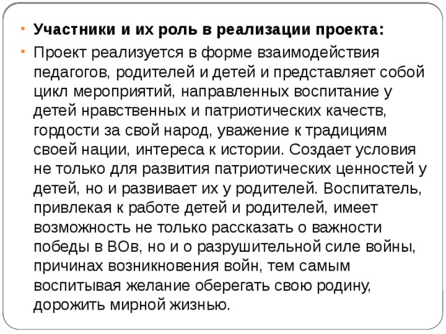 Участники и их роль в реализации проекта: Проект реализуется в форме взаимодействия педагогов, родителей и детей и представляет собой цикл мероприятий, направленных воспитание у детей нравственных и патриотических качеств, гордости за свой народ, уважение к традициям своей нации, интереса к истории. Создает условия не только для развития патриотических ценностей у детей, но и развивает их у родителей. Воспитатель, привлекая к работе детей и родителей, имеет возможность не только рассказать о важности победы в ВОв, но и о разрушительной силе войны, причинах возникновения войн, тем самым воспитывая желание оберегать свою родину, дорожить мирной жизнью. 