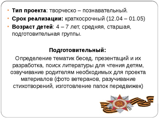 Тип проекта : творческо – познавательный. Срок реализации: краткосрочный (12.04 – 01.05) Возраст детей : 4 – 7 лет, средняя, старшая, подготовительная группы. Подготовительный: Определение тематик бесед, презентаций и их разработка, поиск литературы для чтения детям, озвучивание родителям необходимых для проекта материалов (фото ветеранов, разучивание стихотворений, изготовление папок передвижек) 