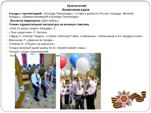 Практический: Воспитатели и дети Беседы с презентацией : «Блокада Ленинграда», «Слава и доблесть России. Награды Великой победы», «Дневник выжившей в блокаде Ленинграда»  Просмотр видеоурока «Дети войны» Чтение художественной литературы на военную тематику : «Шел по улице солдат» Баруздин. С. «Твои защитники» Л. Кассиль Гайдар А. «Клятва Тимура», «Сказка о Военной Тайне, о Мальчише – Кибальчише и его твердом слове» Воронкова Л. «Девочка из города» Голявкин В. «Рисунок на асфальте» Поход в военный музей школы № 41 «Музей боевой славы» Конкурс чтецов стихотворений,  посвященных 9 Мая среди воспитанников средней, старшей групп 