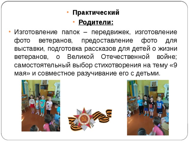 Практический Родители: Изготовление папок – передвижек, изготовление фото ветеранов, предоставление фото для выставки, подготовка рассказов для детей о жизни ветеранов, о Великой Отечественной войне; самостоятельный выбор стихотворения на тему «9 мая» и совместное разучивание его с детьми. 