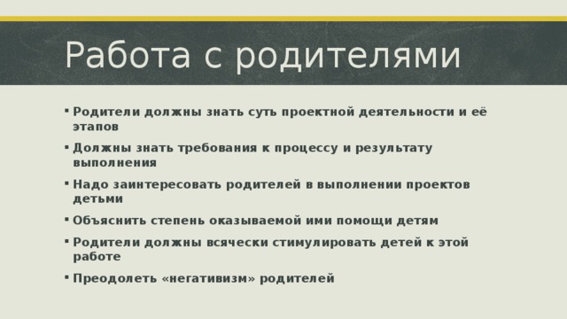 Работа с родителями Родители должны знать суть проектной деятельности и её этапов Должны знать требования к процессу и результату выполнения Надо заинтересовать родителей в выполнении проектов детьми Объяснить степень оказываемой ими помощи детям Родители должны всячески стимулировать детей к этой работе Преодолеть «негативизм» родителей 