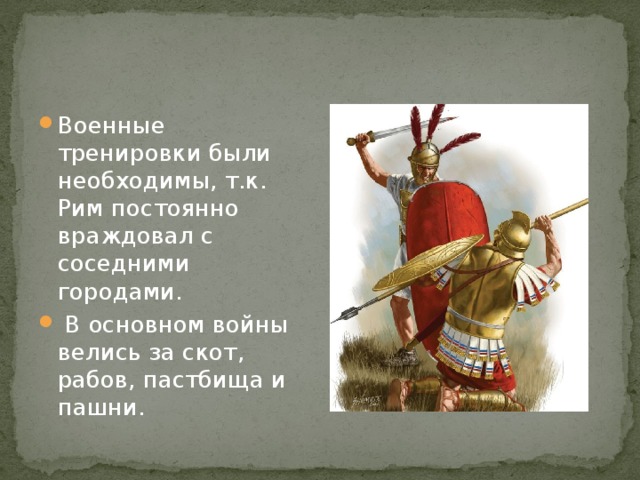 Военные тренировки были необходимы, т.к. Рим постоянно враждовал с соседними городами.  В основном войны велись за скот, рабов, пастбища и пашни. 
