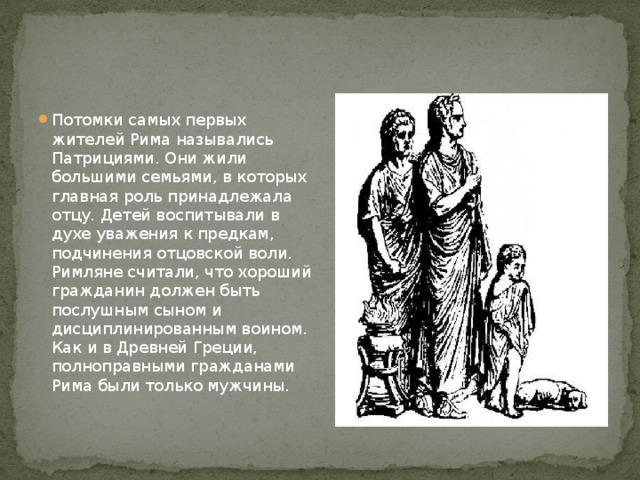 Потомки самых первых жителей Рима назывались Патрициями. Они жили большими семьями, в которых главная роль принадлежала отцу. Детей воспитывали в духе уважения к предкам, подчинения отцовской воли. Римляне считали, что хороший гражданин должен быть послушным сыном и дисциплинированным воином. Как и в Древней Греции, полноправными гражданами Рима были только мужчины. 