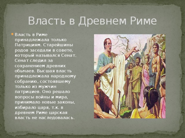 Власть в Древнем Риме Власть в Риме принадлежала только Патрициям. Старейшины родов заседали в совете, который назывался Сенат. Сенат следил за сохранением древних обычаев. Высшая власть принадлежала народному собранию, состоявшему только из мужчин патрициев. Оно решало вопросы войны и мира, принимало новые законы, избирало царя, т.к. в древнем Риме царская власть не наследовалась. 