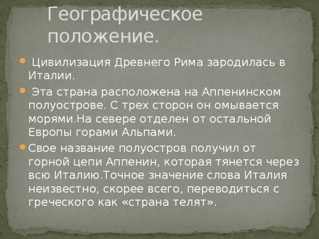 Географическое положение.  Цивилизация Древнего Рима зародилась в Италии.  Эта страна расположена на Аппенинском полуострове. С трех сторон он омывается морями.На севере отделен от остальной Европы горами Альпами. Свое название полуостров получил от горной цепи Аппенин, которая тянется через всю Италию.Точное значение слова Италия неизвестно, скорее всего, переводиться с греческого как «страна телят». 