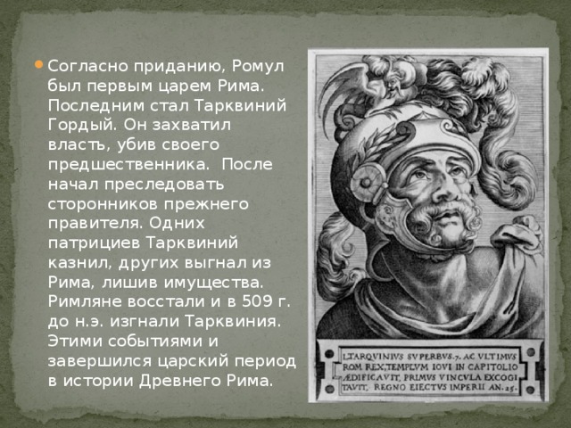 Согласно приданию, Ромул был первым царем Рима. Последним стал Тарквиний Гордый. Он захватил власть, убив своего предшественника. После начал преследовать сторонников прежнего правителя. Одних патрициев Тарквиний казнил, других выгнал из Рима, лишив имущества. Римляне восстали и в 509 г. до н.э. изгнали Тарквиния. Этими событиями и завершился царский период в истории Древнего Рима. 