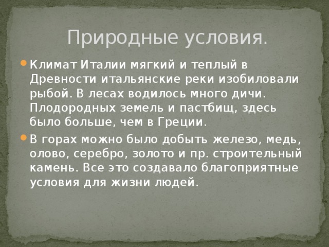 Природные условия. Климат Италии мягкий и теплый в Древности итальянские реки изобиловали рыбой. В лесах водилось много дичи. Плодородных земель и пастбищ, здесь было больше, чем в Греции. В горах можно было добыть железо, медь, олово, серебро, золото и пр. строительный камень. Все это создавало благоприятные условия для жизни людей. 