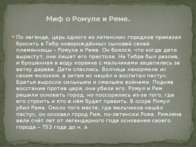 Миф о Ромуле и Реме.   По легенде, царь одного из латинских городков приказал бросить в Тибр новорождённых сыновей своей племянницы – Ромула и Рема. Он боялся, что когда дети вырастут, они лишат его престола. На Тибре был разлив, и брошенная в воду корзина с мальчиками зацепилась за ветку дерева. Дети спаслись. Волчица накормила их своим молоком, а затем их нашёл и воспитал пастух. Братья выросли сильными и смелыми войнами. Подняв восстание против царя, они убили его. Ромул и Рем решили основать город, но поссорились из-за того, где его строить и кто в нём будет править. В ссоре Ромул убил Рема. Около того места, где мальчиков нашёл пастух, он основал город Рим, по-латински Рома. Римляне вели счёт лет от легендарного года основания своего города – 753 года до н. э. 