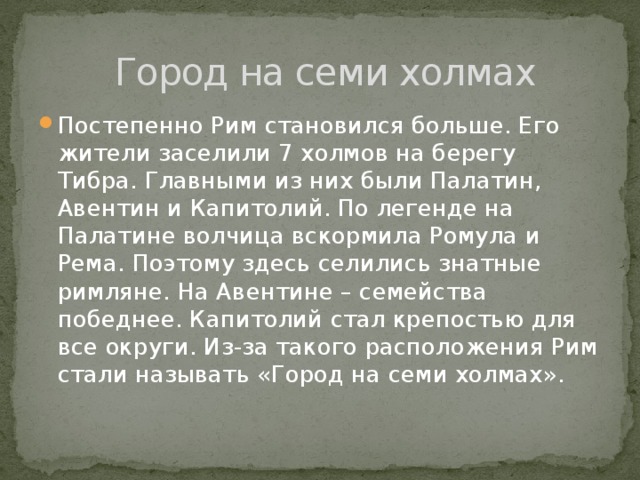 Город на семи холмах Постепенно Рим становился больше. Его жители заселили 7 холмов на берегу Тибра. Главными из них были Палатин, Авентин и Капитолий. По легенде на Палатине волчица вскормила Ромула и Рема. Поэтому здесь селились знатные римляне. На Авентине – семейства победнее. Капитолий стал крепостью для все округи. Из-за такого расположения Рим стали называть «Город на семи холмах». 