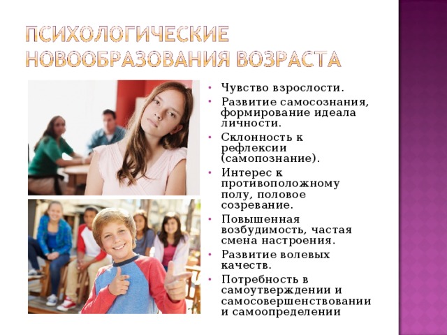 Чувство взрослости. Развитие самосознания, формирование идеала личности. Склонность к рефлексии (самопознание). Интерес к противоположному полу, половое созревание. Повышенная возбудимость, частая смена настроения. Развитие волевых качеств. Потребность в самоутверждении и самосовершенствовании и самоопределении 