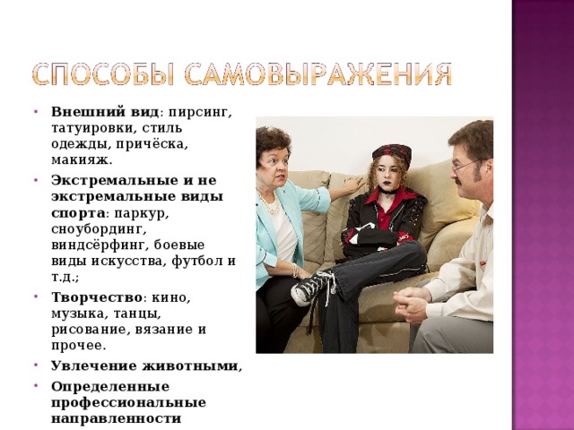 Внешний вид : пирсинг, татуировки, стиль одежды, причёска, макияж. Экстремальные и не экстремальные виды спорта : паркур, сноубординг, виндсёрфинг, боевые виды искусства, футбол и т.д.; Творчество : кино, музыка, танцы, рисование, вязание и прочее. Увлечение животными , Определенные профессиональные направленности  