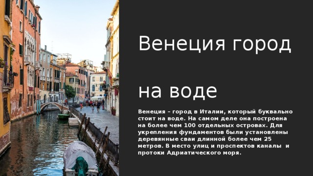 Венеция город  на воде Венеция – город в Италии, который буквально стоит на воде. На самом деле она построена на более чем 100 отдельных островах. Для укрепления фундаментов были установлены деревянные сваи длинной более чем 25 метров. В место улиц и проспектов каналы и протоки Адриатического моря. 