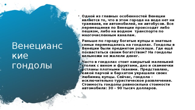 Одной из главных особенностей Венеции является то, что в этом городе на воде нет ни трамваев, ни автомобилей, ни автобусов. Все перемещения по Венеции происходят либо пешком, либо на водном  транспорте по многочисленным каналам. Раньше по городу богатые купцы и знатные семьи перемещались на гондолах. Гондолы в Венеции были предметом роскоши. Где ещё похвастаться своим богатством? На гондолы вельможи не жалели денег. Часто в гондолах стоит накрытый маленький столик с вином и фруктами, дно и скамеечки устланы плотными тканями. Представляю, какой парчой и бархатом украшали своих любимиц купцы. Сейчас, гондола – исключительно туристическое развлечение. Стоимость гондолы равносильна стоимости автомобиля: 30 – 90 тысяч долларов.  Венецианские гондолы 