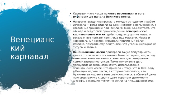Карнавал – это когда  принято веселиться и есть вкусности до начала Великого поста . На время праздника пропасть между господином и рабом исчезала — рабы сидели за одним столом с вельможами, а свободные граждане подносили им вино. Мы считаем, что отсюда и ведут своё происхождение  венецианские карнавальные маски : дабы предрассудки не мешали веселью, все прятали свои лица под масками. Маска и карнавальный костюм скрывали подлинный облик хозяина, позволяя ему делать все, что угодно, невзирая на титулы и звания. Венецианские маски  приобрели такую популярность, что их стали носить постоянно. Бывали случаи, когда под венецианскими масками скрывались для совершения криминальных поступков. Такое положение дел, принудило церковь ограничить использование венецианских масок. Это привело к тому, что в 1608 году в Венеции издали закон, в котором говорилось, что мужчины за ношение венецианских масок в обычный день приговаривались к двум годам тюрьмы и денежному штрафу, а женщин публично секли на площади розгами. Венецианский карнавал 