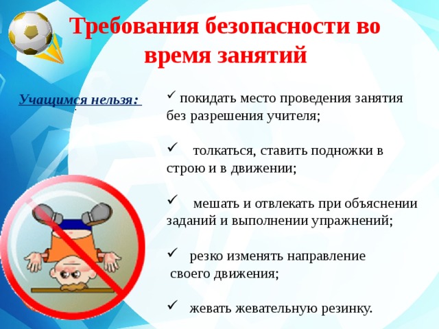 Требования безопасности во время занятий   покидать место проведения занятия без разрешения учителя;  толкаться, ставить подножки в строю и в движении;  мешать и отвлекать при объяснении заданий и выполнении упражнений;  резко изменять направление  своего движения;  жевать жевательную резинку. Учащимся нельзя: .