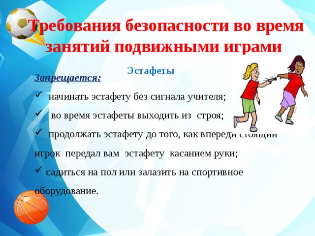 Эстафеты    Требования безопасности во время занятий подвижными играми Запрещается:  начинать эстафету без сигнала учителя;  во время эстафеты выходить из строя;  продолжать эстафету до того, как впереди стоящий игрок передал вам эстафету касанием руки;  садиться на пол или залазить на спортивное оборудование. .