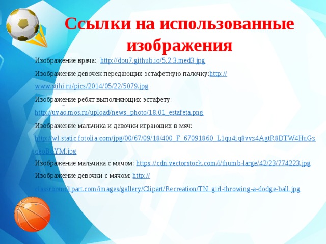 Ссылки на использованные изображения    Изображение врача: http://dou7.github.io/5.2.3.med3.jpg Изображение девочек передающих эстафетную палочку: http:// www.stihi.ru/pics/2014/05/22/5079.jpg Изображение ребят выполняющих эстафету: http://uvao.mos.ru/upload/news_photo/18.01_estafeta.png Изображение мальчика и девочки играющих в мяч: http://wl.static.fotolia.com/jpg/00/67/09/18/400_F_67091860_L1qu4iq8vvz4AgtR8DTW4HuGzqeoBoYM.jpg Изображение мальчика с мячом: https:// cdn.vectorstock.com/i/thumb-large/42/23/774223.jpg Изображение девочки с мячом: http:// classroomclipart.com/images/gallery/Clipart/Recreation/TN_girl-throwing-a-dodge-ball.jpg